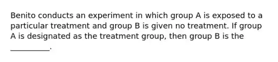 Benito conducts an experiment in which group A is exposed to a particular treatment and group B is given no treatment. If group A is designated as the treatment group, then group B is the __________.