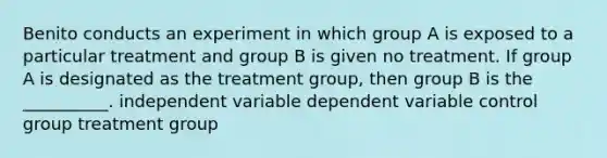 Benito conducts an experiment in which group A is exposed to a particular treatment and group B is given no treatment. If group A is designated as the treatment group, then group B is the __________. independent variable dependent variable control group treatment group