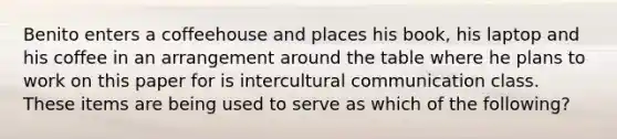 Benito enters a coffeehouse and places his book, his laptop and his coffee in an arrangement around the table where he plans to work on this paper for is intercultural communication class. These items are being used to serve as which of the following?