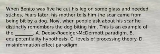 When Benito was five he cut his leg on some glass and needed stiches. Years later, his mother tells him the scar came from being bit by a dog. Now, when people ask about his scar he distinctly remembers the dog biting him. This is an example of the ________. A. Deese-Roediger-McDermott paradigm. B. equipotentiality hypothesis. C. levels of processing theory. D. misinformation effect paradigm.