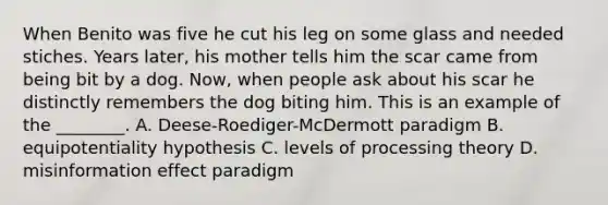 When Benito was five he cut his leg on some glass and needed stiches. Years later, his mother tells him the scar came from being bit by a dog. Now, when people ask about his scar he distinctly remembers the dog biting him. This is an example of the ________. A. Deese-Roediger-McDermott paradigm B. equipotentiality hypothesis C. levels of processing theory D. misinformation effect paradigm