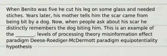 When Benito was five he cut his leg on some glass and needed stiches. Years later, his mother tells him the scar came from being bit by a dog. Now, when people ask about his scar he distinctly remembers the dog biting him. This is an example of the ________. levels of processing theory misinformation effect paradigm Deese-Roediger-McDermott paradigm equipotentiality hypothesis