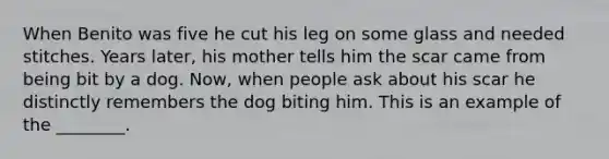 When Benito was five he cut his leg on some glass and needed stitches. Years later, his mother tells him the scar came from being bit by a dog. Now, when people ask about his scar he distinctly remembers the dog biting him. This is an example of the ________.