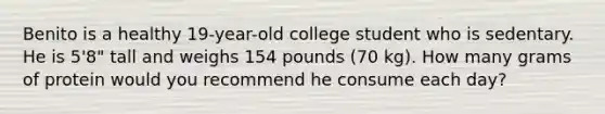 Benito is a healthy 19-year-old college student who is sedentary. He is 5'8" tall and weighs 154 pounds (70 kg). How many grams of protein would you recommend he consume each day?