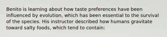 Benito is learning about how taste preferences have been influenced by evolution, which has been essential to the survival of the species. His instructor described how humans gravitate toward salty foods, which tend to contain: