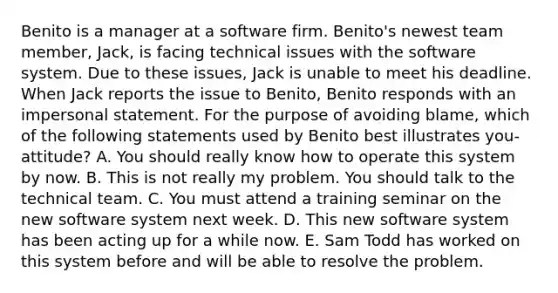 Benito is a manager at a software firm. Benito's newest team member, Jack, is facing technical issues with the software system. Due to these issues, Jack is unable to meet his deadline. When Jack reports the issue to Benito, Benito responds with an impersonal statement. For the purpose of avoiding blame, which of the following statements used by Benito best illustrates you-attitude? A. You should really know how to operate this system by now. B. This is not really my problem. You should talk to the technical team. C. You must attend a training seminar on the new software system next week. D. This new software system has been acting up for a while now. E. Sam Todd has worked on this system before and will be able to resolve the problem.