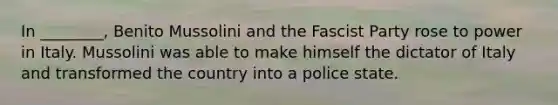 In ________, Benito Mussolini and the Fascist Party rose to power in Italy. Mussolini was able to make himself the dictator of Italy and transformed the country into a police state.