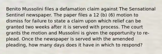 Benito Mussolini files a defamation claim against The Sensational Sentinel newspaper. The paper files a 12 (b) (6) motion to dismiss for failure to state a claim upon which relief can be granted two weeks after it is served with process. The court grants the motion and Mussolini is given the opportunity to re-plead. Once the newspaper is served with the amended pleading, how many days does it have in which to respond?