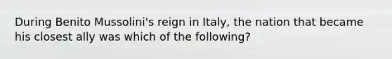 During Benito Mussolini's reign in Italy, the nation that became his closest ally was which of the following?