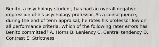 Benito, a psychology student, has had an overall negative impression of his psychology professor. As a consequence, during the end-of-term appraisal, he rates his professor low on all performance criteria. Which of the following rater errors has Benito committed? A. Horns B. Leniency C. Central tendency D. Contrast E. Strictness