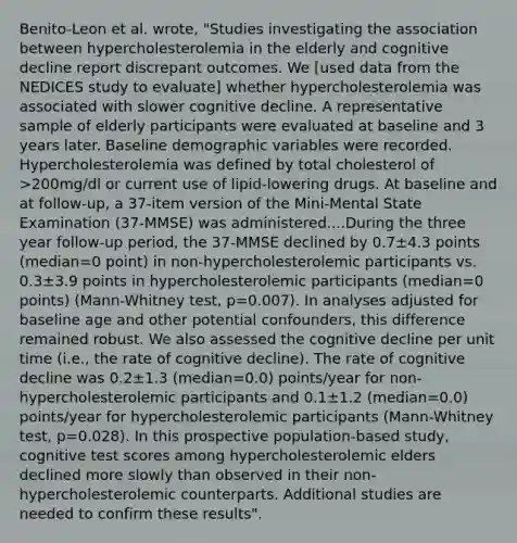 Benito-Leon et al. wrote, "Studies investigating the association between hypercholesterolemia in the elderly and cognitive decline report discrepant outcomes. We [used data from the NEDICES study to evaluate] whether hypercholesterolemia was associated with slower cognitive decline. A representative sample of elderly participants were evaluated at baseline and 3 years later. Baseline demographic variables were recorded. Hypercholesterolemia was defined by total cholesterol of >200mg/dl or current use of lipid-lowering drugs. At baseline and at follow-up, a 37-item version of the Mini-Mental State Examination (37-MMSE) was administered....During the three year follow-up period, the 37-MMSE declined by 0.7±4.3 points (median=0 point) in non-hypercholesterolemic participants vs. 0.3±3.9 points in hypercholesterolemic participants (median=0 points) (Mann-Whitney test, p=0.007). In analyses adjusted for baseline age and other potential confounders, this difference remained robust. We also assessed the cognitive decline per unit time (i.e., the rate of cognitive decline). The rate of cognitive decline was 0.2±1.3 (median=0.0) points/year for non-hypercholesterolemic participants and 0.1±1.2 (median=0.0) points/year for hypercholesterolemic participants (Mann-Whitney test, p=0.028). In this prospective population-based study, cognitive test scores among hypercholesterolemic elders declined more slowly than observed in their non-hypercholesterolemic counterparts. Additional studies are needed to confirm these results".