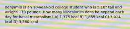 Benjamin is an 18-year-old college student who is 5'10" tall and weighs 170 pounds. How many kilocalories does he expend each day for basal metabolism? A) 1,375 kcal B) 1,855 kcal C) 3,024 kcal D) 3,360 kcal