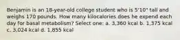 Benjamin is an 18-year-old college student who is 5'10" tall and weighs 170 pounds. How many kilocalories does he expend each day for basal metabolism? Select one: a. 3,360 kcal b. 1,375 kcal c. 3,024 kcal d. 1,855 kcal