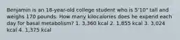 Benjamin is an 18-year-old college student who is 5'10" tall and weighs 170 pounds. How many kilocalories does he expend each day for basal metabolism? 1. 3,360 kcal 2. 1,855 kcal 3. 3,024 kcal 4. 1,375 kcal