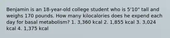 Benjamin is an 18-year-old college student who is 5'10" tall and weighs 170 pounds. How many kilocalories does he expend each day for basal metabolism? 1. 3,360 kcal 2. 1,855 kcal 3. 3,024 kcal 4. 1,375 kcal