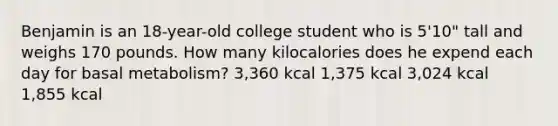 Benjamin is an 18-year-old college student who is 5'10" tall and weighs 170 pounds. How many kilocalories does he expend each day for basal metabolism? 3,360 kcal 1,375 kcal 3,024 kcal 1,855 kcal