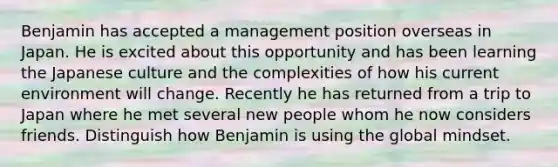 Benjamin has accepted a management position overseas in Japan. He is excited about this opportunity and has been learning the Japanese culture and the complexities of how his current environment will change. Recently he has returned from a trip to Japan where he met several new people whom he now considers friends. Distinguish how Benjamin is using the global mindset.