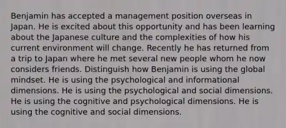 Benjamin has accepted a management position overseas in Japan. He is excited about this opportunity and has been learning about the Japanese culture and the complexities of how his current environment will change. Recently he has returned from a trip to Japan where he met several new people whom he now considers friends. Distinguish how Benjamin is using the global mindset. He is using the psychological and informational dimensions. He is using the psychological and social dimensions. He is using the cognitive and psychological dimensions. He is using the cognitive and social dimensions.