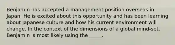 Benjamin has accepted a management position overseas in Japan. He is excited about this opportunity and has been learning about Japanese culture and how his current environment will change. In the context of the dimensions of a global mind-set, Benjamin is most likely using the _____.