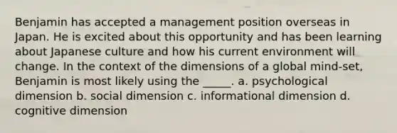 Benjamin has accepted a management position overseas in Japan. He is excited about this opportunity and has been learning about Japanese culture and how his current environment will change. In the context of the dimensions of a global mind-set, Benjamin is most likely using the _____. a. psychological dimension b. social dimension c. informational dimension d. cognitive dimension