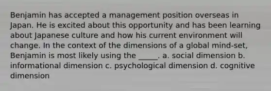 Benjamin has accepted a management position overseas in Japan. He is excited about this opportunity and has been learning about Japanese culture and how his current environment will change. In the context of the dimensions of a global mind-set, Benjamin is most likely using the _____. a. social dimension b. informational dimension c. psychological dimension d. cognitive dimension