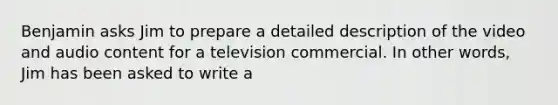 Benjamin asks Jim to prepare a detailed description of the video and audio content for a television commercial. In other words, Jim has been asked to write a