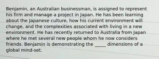 Benjamin, an Australian businessman, is assigned to represent his firm and manage a project in Japan. He has been learning about the Japanese culture, how his current environment will change, and the complexities associated with living in a new environment. He has recently returned to Australia from Japan where he met several new people whom he now considers friends. Benjamin is demonstrating the _____ dimensions of a global mind-set.