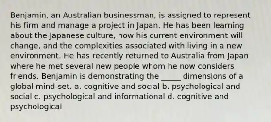 Benjamin, an Australian businessman, is assigned to represent his firm and manage a project in Japan. He has been learning about the Japanese culture, how his current environment will change, and the complexities associated with living in a new environment. He has recently returned to Australia from Japan where he met several new people whom he now considers friends. Benjamin is demonstrating the _____ dimensions of a global mind-set. a. cognitive and social b. psychological and social c. psychological and informational d. cognitive and psychological