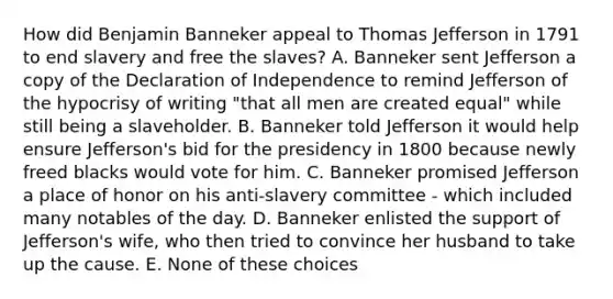 How did Benjamin Banneker appeal to <a href='https://www.questionai.com/knowledge/kHyncoPsXv-thomas-jefferson' class='anchor-knowledge'>thomas jefferson</a> in 1791 to end slavery and free the slaves? A. Banneker sent Jefferson a copy of the Declaration of Independence to remind Jefferson of the hypocrisy of writing "that all men are created equal" while still being a slaveholder. B. Banneker told Jefferson it would help ensure Jefferson's bid for the presidency in 1800 because newly freed blacks would vote for him. C. Banneker promised Jefferson a place of honor on his anti-slavery committee - which included many notables of the day. D. Banneker enlisted the support of Jefferson's wife, who then tried to convince her husband to take up the cause. E. None of these choices