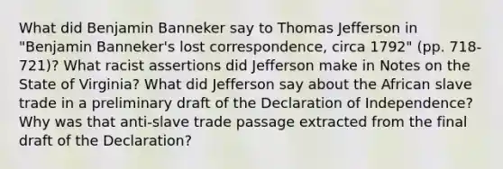 What did Benjamin Banneker say to Thomas Jefferson in "Benjamin Banneker's lost correspondence, circa 1792" (pp. 718-721)? What racist assertions did Jefferson make in Notes on the State of Virginia? What did Jefferson say about the African slave trade in a preliminary draft of the Declaration of Independence? Why was that anti-slave trade passage extracted from the final draft of the Declaration?