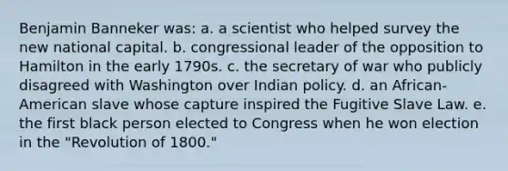 Benjamin Banneker was: a. a scientist who helped survey the new national capital. b. congressional leader of the opposition to Hamilton in the early 1790s. c. the secretary of war who publicly disagreed with Washington over Indian policy. d. an African-American slave whose capture inspired the Fugitive Slave Law. e. the first black person elected to Congress when he won election in the "Revolution of 1800."