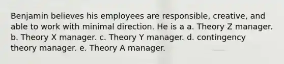 Benjamin believes his employees are responsible, creative, and able to work with minimal direction. He is a a. Theory Z manager. b. Theory X manager. c. Theory Y manager. d. contingency theory manager. e. Theory A manager.