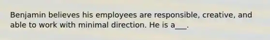 Benjamin believes his employees are responsible, creative, and able to work with minimal direction. He is a___.