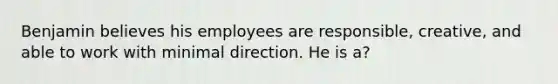 Benjamin believes his employees are responsible, creative, and able to work with minimal direction. He is a?