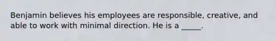 Benjamin believes his employees are responsible, creative, and able to work with minimal direction. He is a _____.