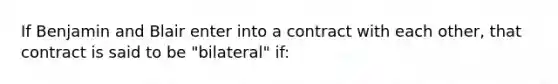 If Benjamin and Blair enter into a contract with each other, that contract is said to be "bilateral" if: