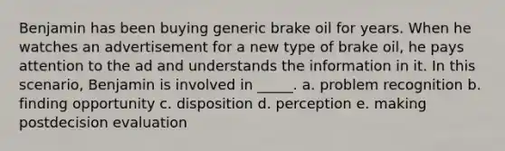 Benjamin has been buying generic brake oil for years. When he watches an advertisement for a new type of brake oil, he pays attention to the ad and understands the information in it. In this scenario, Benjamin is involved in _____. a. problem recognition b. finding opportunity c. disposition d. perception e. making postdecision evaluation