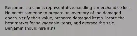 Benjamin is a claims representative handling a merchandise loss. He needs someone to prepare an inventory of the damaged goods, verify their value, preserve damaged items, locate the best market for salvageable items, and oversee the sale. Benjamin should hire a(n)