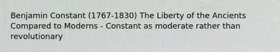 Benjamin Constant (1767-1830) The Liberty of the Ancients Compared to Moderns - Constant as moderate rather than revolutionary