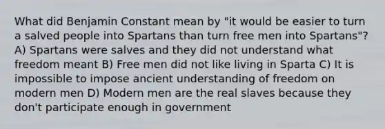 What did Benjamin Constant mean by "it would be easier to turn a salved people into Spartans than turn free men into Spartans"? A) Spartans were salves and they did not understand what freedom meant B) Free men did not like living in Sparta C) It is impossible to impose ancient understanding of freedom on modern men D) Modern men are the real slaves because they don't participate enough in government