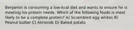 Benjamin is consuming a low-kcal diet and wants to ensure he is meeting his protein needs. Which of the following foods is most likely to be a complete protein? A) Scrambled egg whites B) Peanut butter C) Almonds D) Baked potato