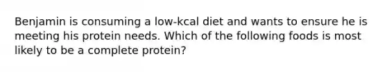 Benjamin is consuming a low-kcal diet and wants to ensure he is meeting his protein needs. Which of the following foods is most likely to be a complete protein?