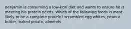 Benjamin is consuming a low-kcal diet and wants to ensure he is meeting his protein needs. Which of the following foods is most likely to be a complete protein? scrambled egg whites, peanut butter, baked potato, almonds