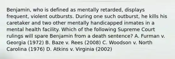 Benjamin, who is defined as mentally retarded, displays frequent, violent outbursts. During one such outburst, he kills his caretaker and two other mentally handicapped inmates in a mental health facility. Which of the following Supreme Court rulings will spare Benjamin from a death sentence? A. Furman v. Georgia (1972) B. Baze v. Rees (2008) C. Woodson v. North Carolina (1976) D. Atkins v. Virginia (2002)