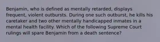 Benjamin, who is defined as mentally retarded, displays frequent, violent outbursts. During one such outburst, he kills his caretaker and two other mentally handicapped inmates in a mental health facility. Which of the following Supreme Court rulings will spare Benjamin from a death sentence?