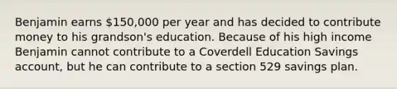 Benjamin earns 150,000 per year and has decided to contribute money to his grandson's education. Because of his high income Benjamin cannot contribute to a Coverdell Education Savings account, but he can contribute to a section 529 savings plan.