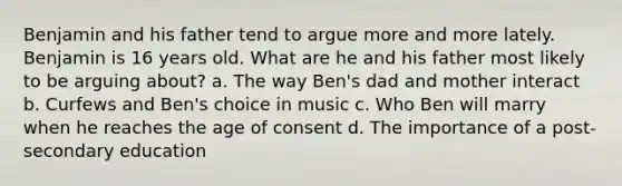 Benjamin and his father tend to argue more and more lately. Benjamin is 16 years old. What are he and his father most likely to be arguing about? a. The way Ben's dad and mother interact b. Curfews and Ben's choice in music c. Who Ben will marry when he reaches the age of consent d. The importance of a post-secondary education