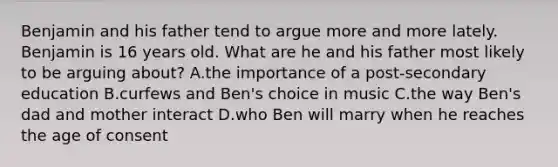 Benjamin and his father tend to argue more and more lately. Benjamin is 16 years old. What are he and his father most likely to be arguing about? A.the importance of a post-secondary education B.curfews and Ben's choice in music C.the way Ben's dad and mother interact D.who Ben will marry when he reaches the age of consent