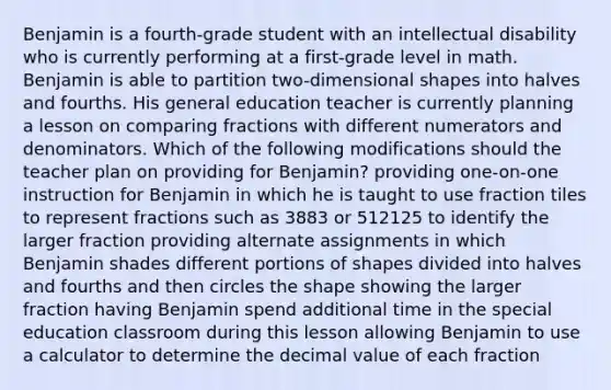 Benjamin is a fourth-grade student with an intellectual disability who is currently performing at a first-grade level in math. Benjamin is able to partition two-dimensional shapes into halves and fourths. His general education teacher is currently planning a lesson on comparing fractions with different numerators and denominators. Which of the following modifications should the teacher plan on providing for Benjamin? providing one-on-one instruction for Benjamin in which he is taught to use fraction tiles to represent fractions such as 3883​ or 512125​ to identify the larger fraction providing alternate assignments in which Benjamin shades different portions of shapes divided into halves and fourths and then circles the shape showing the larger fraction having Benjamin spend additional time in the special education classroom during this lesson allowing Benjamin to use a calculator to determine the decimal value of each fraction