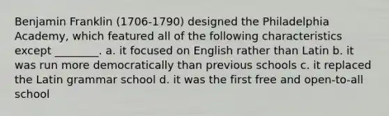 Benjamin Franklin (1706-1790) designed the Philadelphia Academy, which featured all of the following characteristics except ________. a. it focused on English rather than Latin b. it was run more democratically than previous schools c. it replaced the Latin grammar school d. it was the first free and open-to-all school